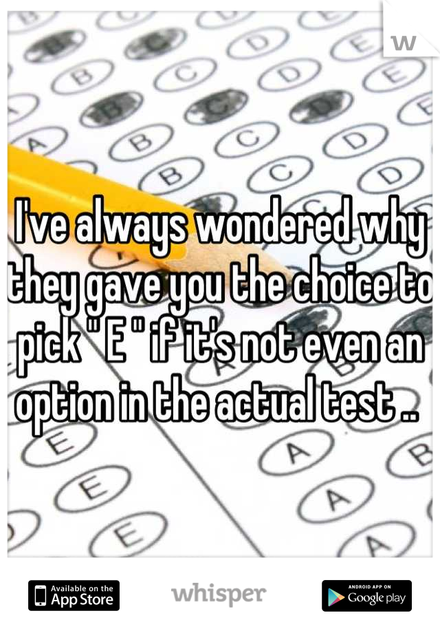 I've always wondered why they gave you the choice to pick " E " if it's not even an option in the actual test .. 