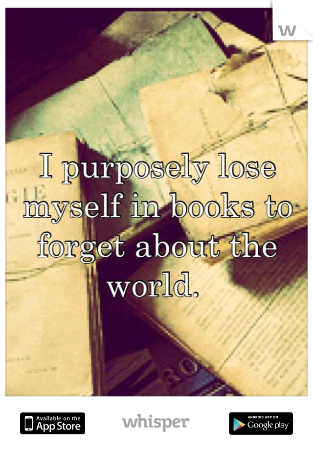 I purposely lose myself in books to forget about the world. 