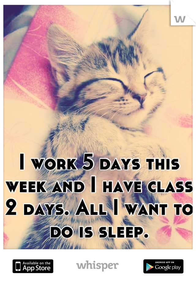 I work 5 days this week and I have class 2 days. All I want to do is sleep.