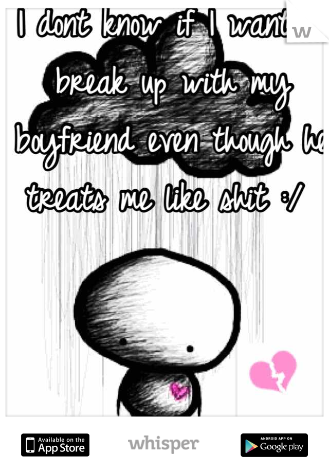 I dont know if I want to break up with my boyfriend even though he treats me like shit :/ 