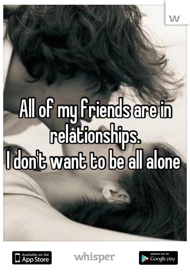 All of my friends are in relationships. 
I don't want to be all alone 