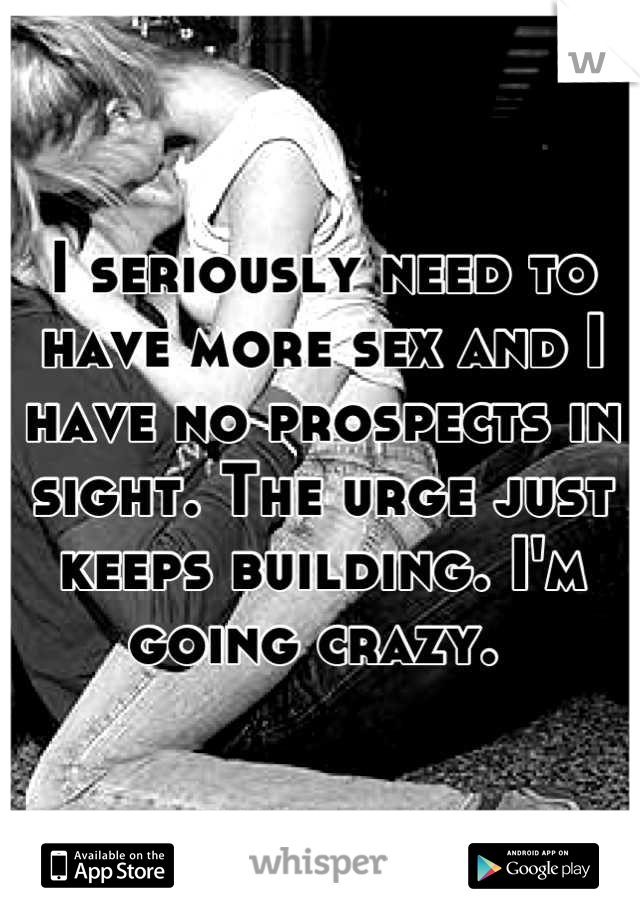 I seriously need to have more sex and I have no prospects in sight. The urge just keeps building. I'm going crazy. 