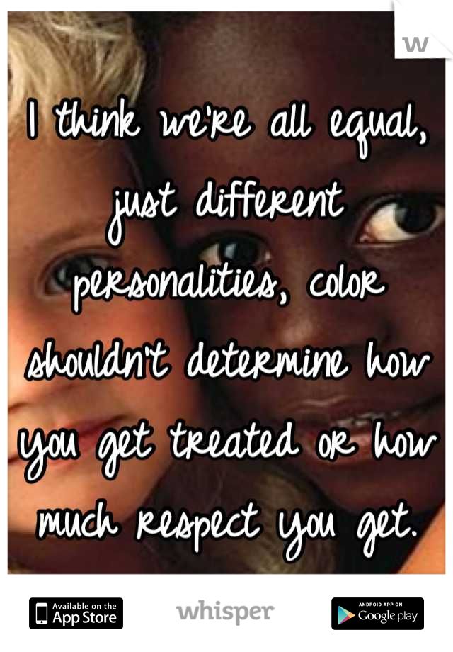 I think we're all equal, just different personalities, color shouldn't determine how you get treated or how much respect you get.
