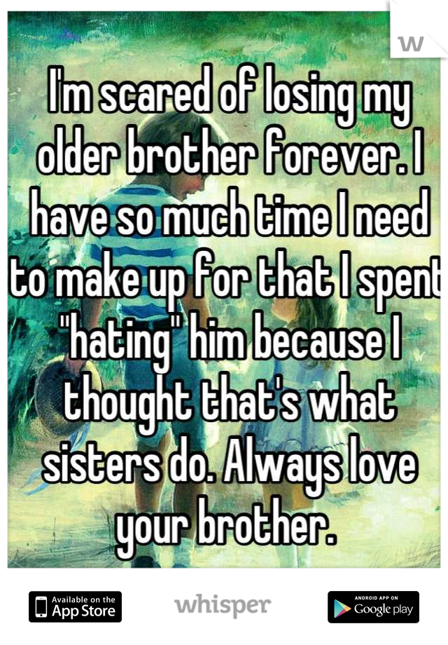 I'm scared of losing my older brother forever. I have so much time I need to make up for that I spent "hating" him because I thought that's what sisters do. Always love your brother. 