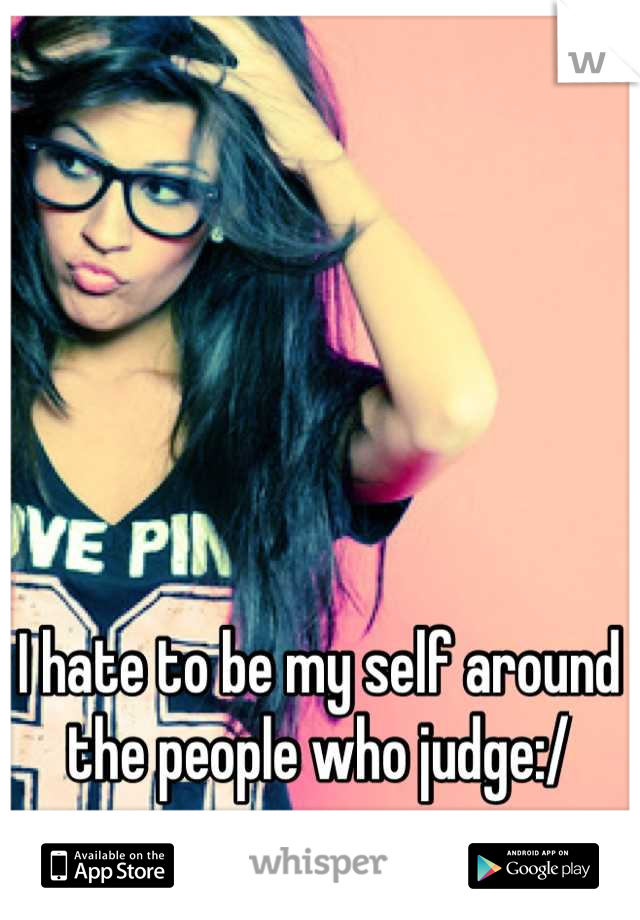 I hate to be my self around the people who judge:/