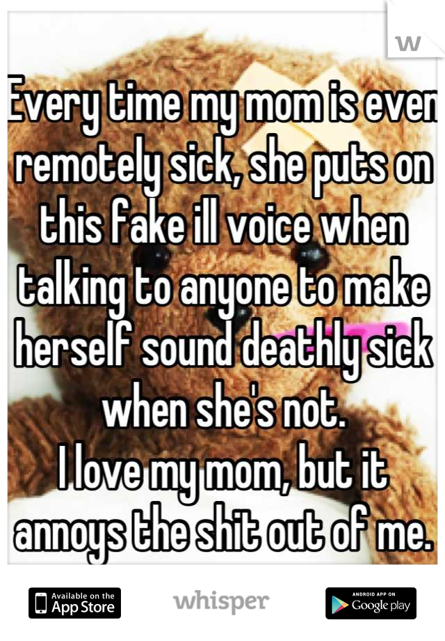 Every time my mom is even remotely sick, she puts on this fake ill voice when talking to anyone to make herself sound deathly sick when she's not. 
I love my mom, but it annoys the shit out of me.