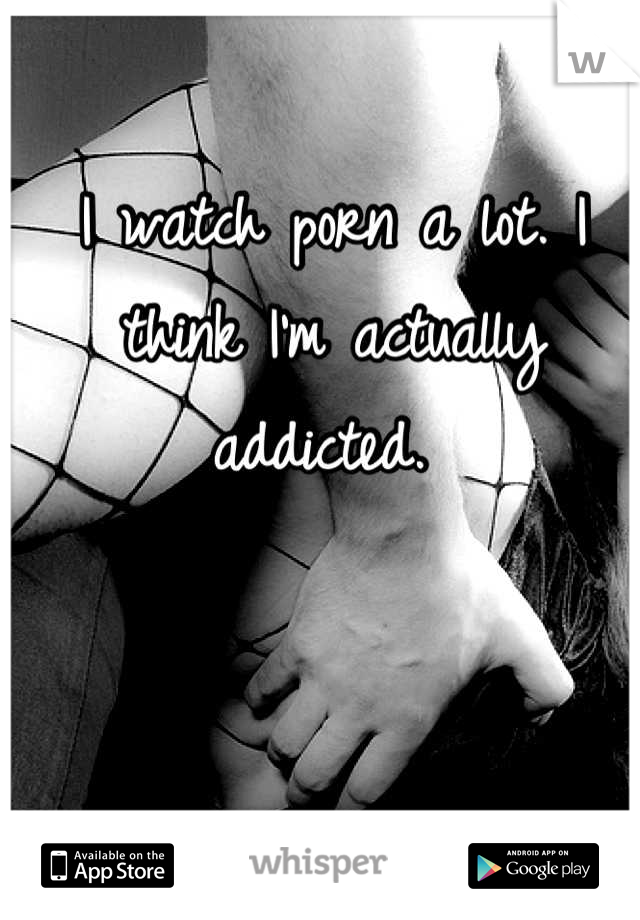 I watch porn a lot. I think I'm actually addicted. 
