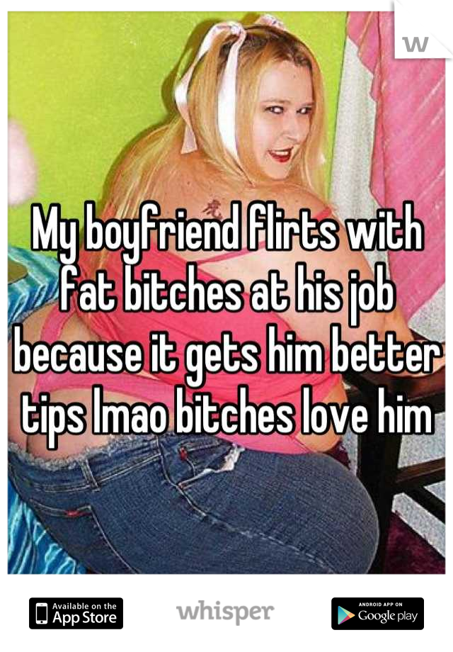 My boyfriend flirts with fat bitches at his job because it gets him better tips lmao bitches love him