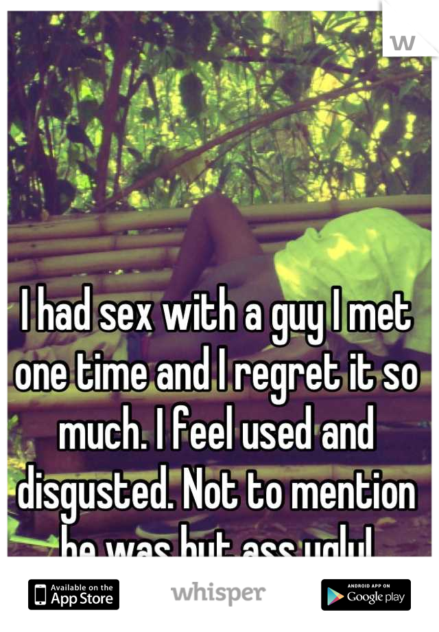 I had sex with a guy I met one time and I regret it so much. I feel used and disgusted. Not to mention he was but ass ugly!