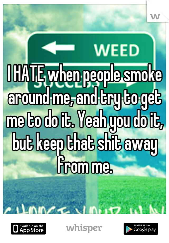 I HATE when people smoke around me, and try to get me to do it. Yeah you do it, but keep that shit away from me.