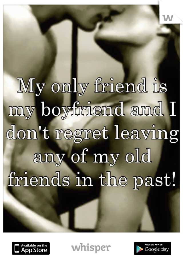 My only friend is my boyfriend and I don't regret leaving any of my old friends in the past!