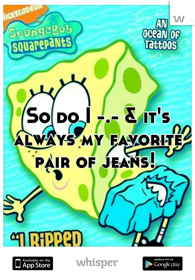 So do I -.- & it's always my favorite pair of jeans! 