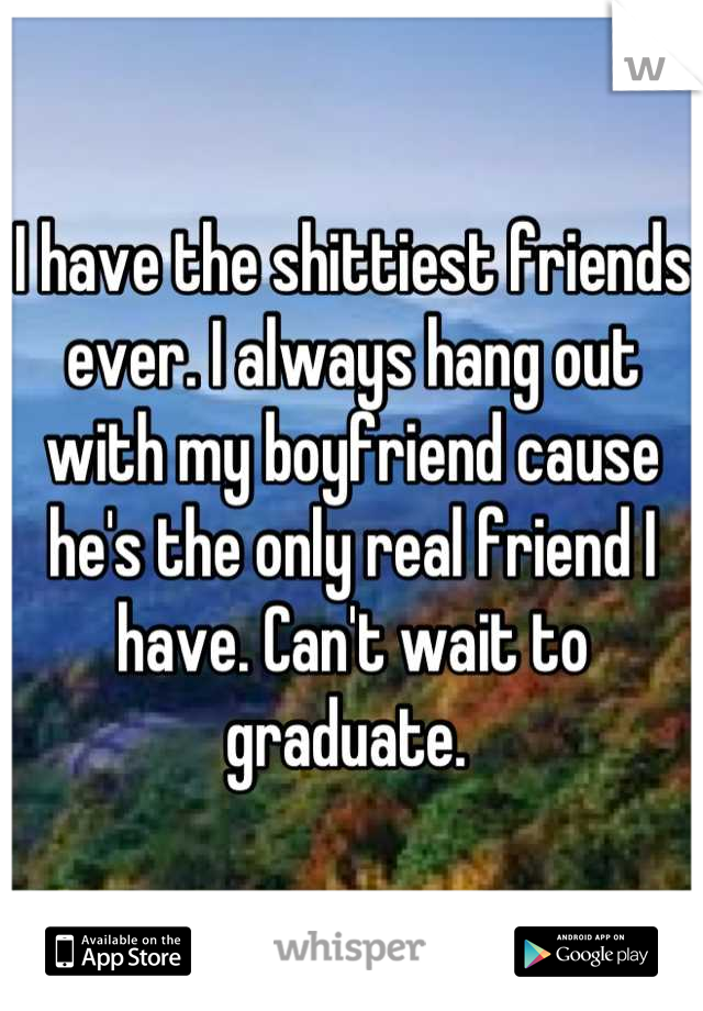I have the shittiest friends ever. I always hang out with my boyfriend cause he's the only real friend I have. Can't wait to graduate. 