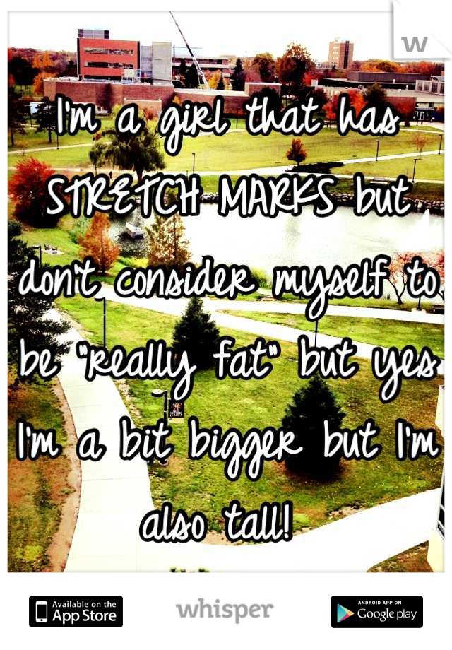 I'm a girl that has STRETCH MARKS but don't consider myself to be "really fat" but yes I'm a bit bigger but I'm also tall! 