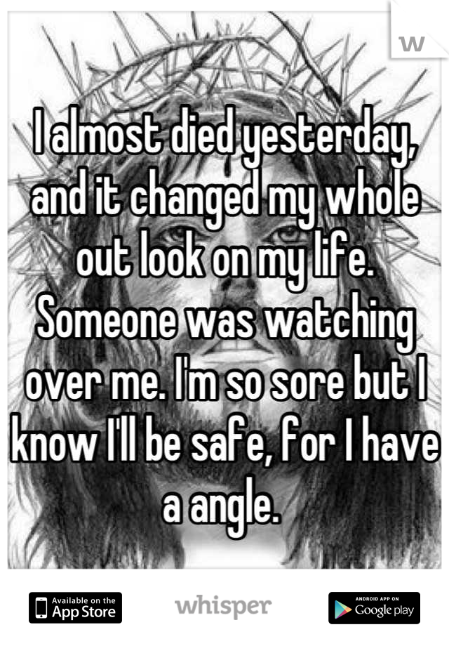 I almost died yesterday, and it changed my whole out look on my life. Someone was watching over me. I'm so sore but I know I'll be safe, for I have a angle. 