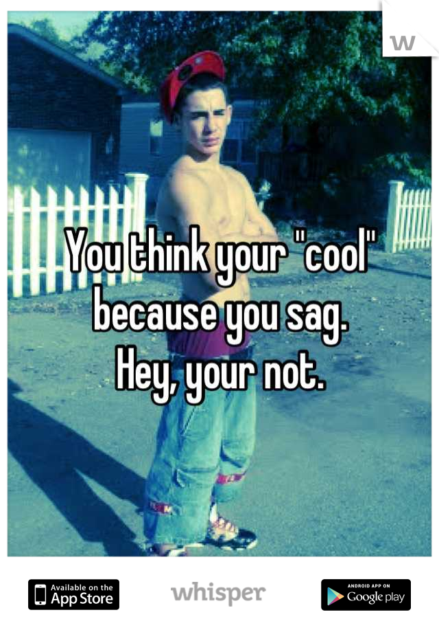 You think your "cool" because you sag. 
Hey, your not.