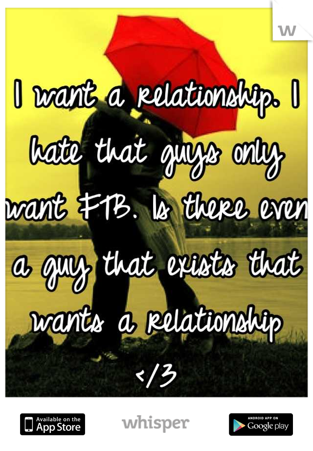 I want a relationship. I hate that guys only want FTB. Is there even a guy that exists that wants a relationship 
</3