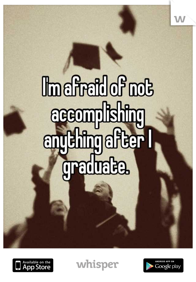 I'm afraid of not
accomplishing 
anything after I 
graduate. 