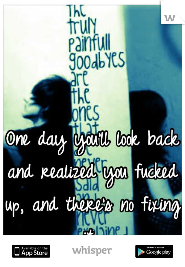 One day you'll look back and realized you fucked up, and there's no fixing it 