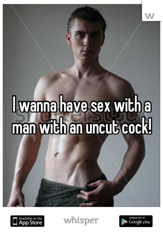I wanna have sex with a man with an uncut cock!