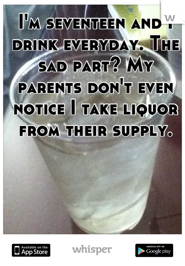 I'm seventeen and I drink everyday. The sad part? My parents don't even notice I take liquor from their supply.