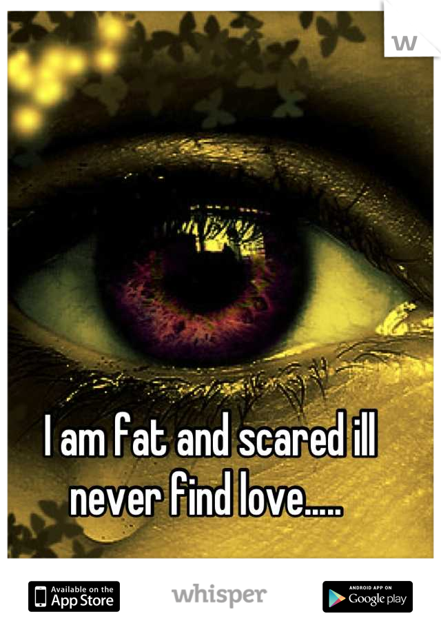 I am fat and scared ill never find love..... 