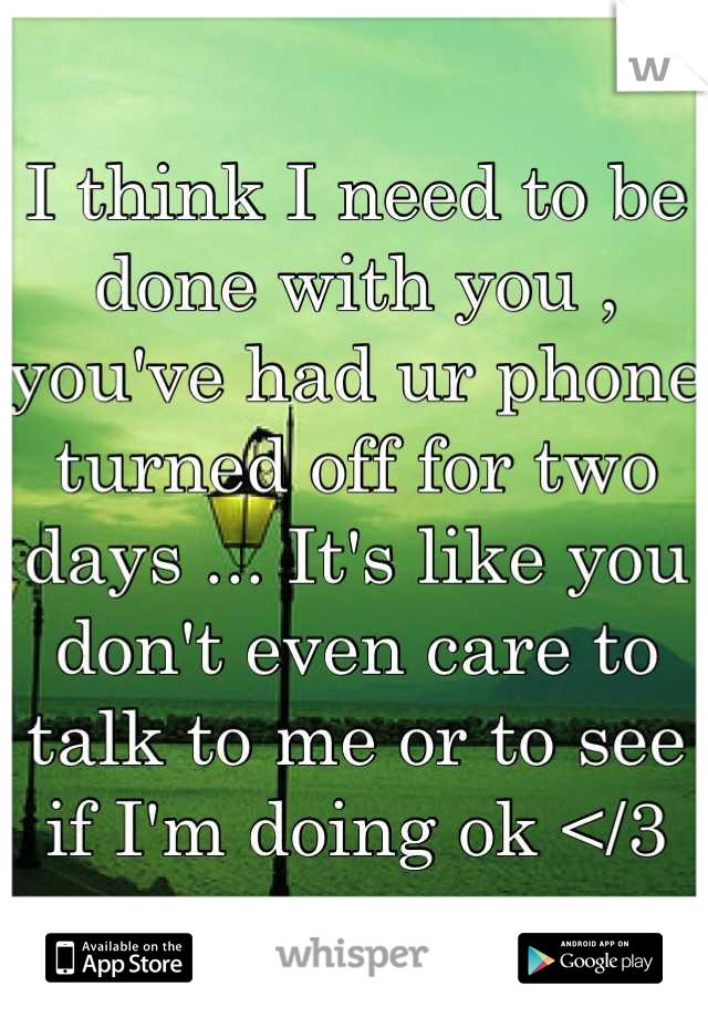 I think I need to be done with you , you've had ur phone turned off for two days ... It's like you don't even care to talk to me or to see if I'm doing ok </3