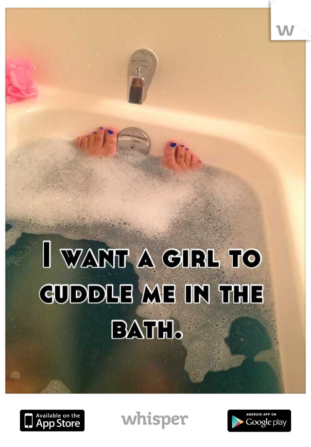 I want a girl to cuddle me in the bath. 