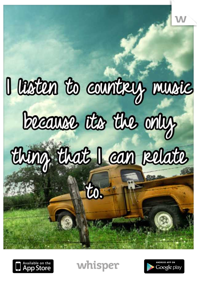 I listen to country music because its the only thing that I can relate to. 