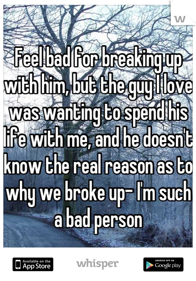 Feel bad for breaking up with him, but the guy I love was wanting to spend his life with me, and he doesn't know the real reason as to why we broke up- I'm such a bad person