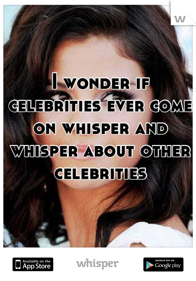 I wonder if celebrities ever come on whisper and whisper about other celebrities