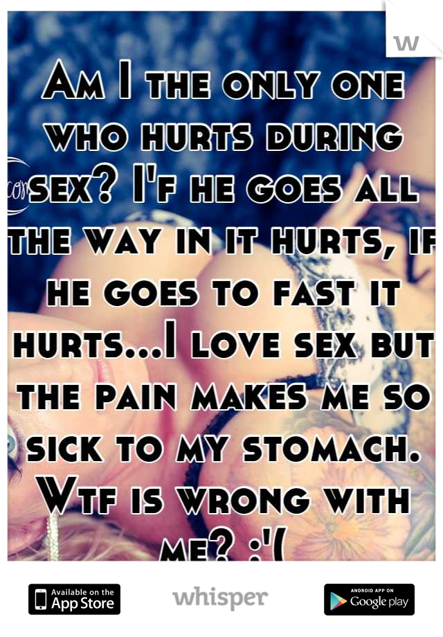 Am I the only one who hurts during sex? I'f he goes all the way in it hurts, if he goes to fast it hurts...I love sex but the pain makes me so sick to my stomach. Wtf is wrong with me? :'(