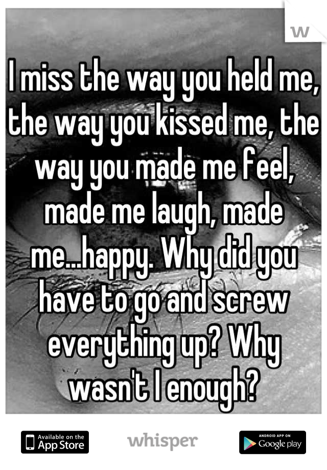I miss the way you held me, the way you kissed me, the way you made me feel, made me laugh, made me...happy. Why did you have to go and screw everything up? Why wasn't I enough?