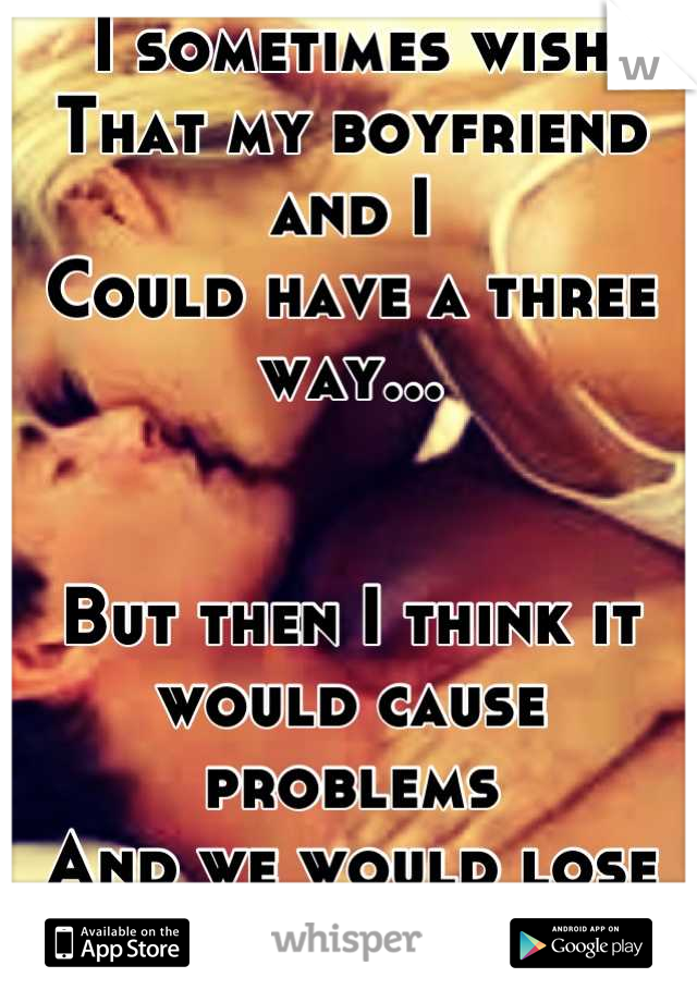 I sometimes wish
That my boyfriend and I 
Could have a three way...


But then I think it would cause problems
And we would lose everything we have worked so hard for!