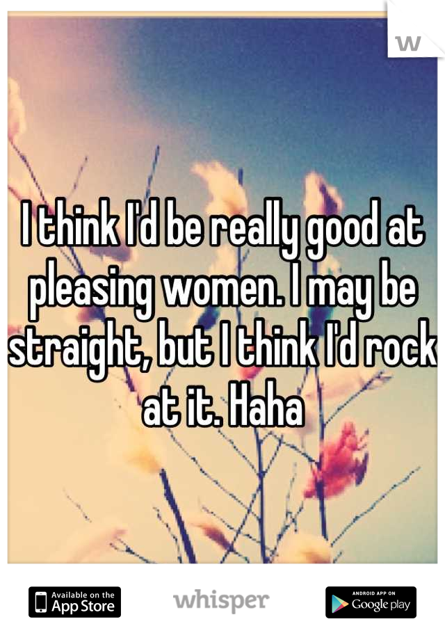 I think I'd be really good at pleasing women. I may be straight, but I think I'd rock at it. Haha