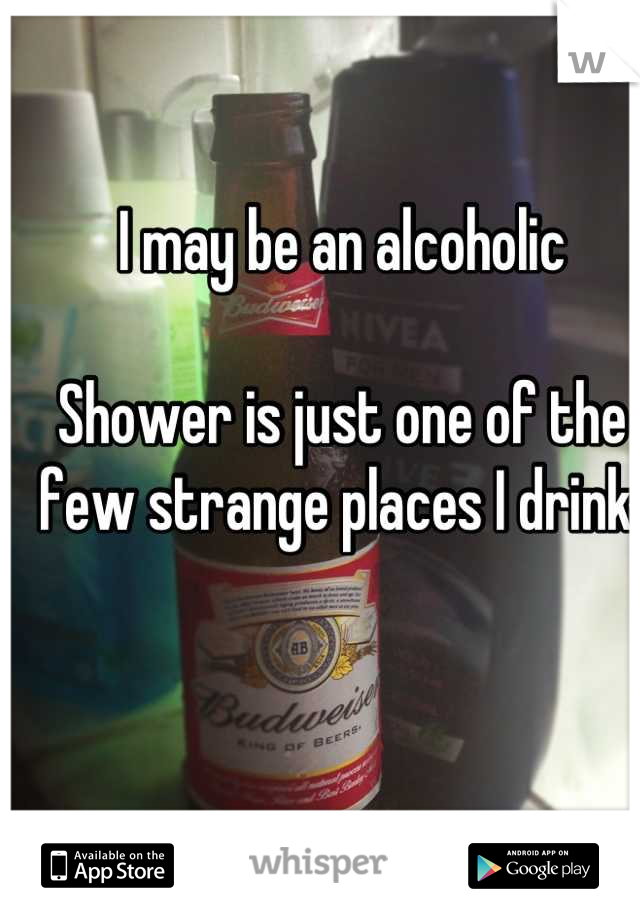 I may be an alcoholic

Shower is just one of the few strange places I drink 