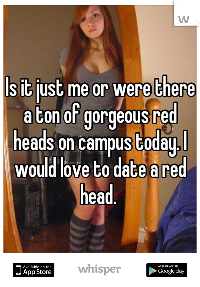 Is it just me or were there a ton of gorgeous red heads on campus today. I would love to date a red head. 