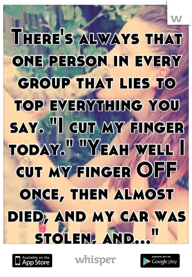 There's always that one person in every group that lies to top everything you say. "I cut my finger today." "Yeah well I cut my finger OFF once, then almost died, and my car was stolen, and..."