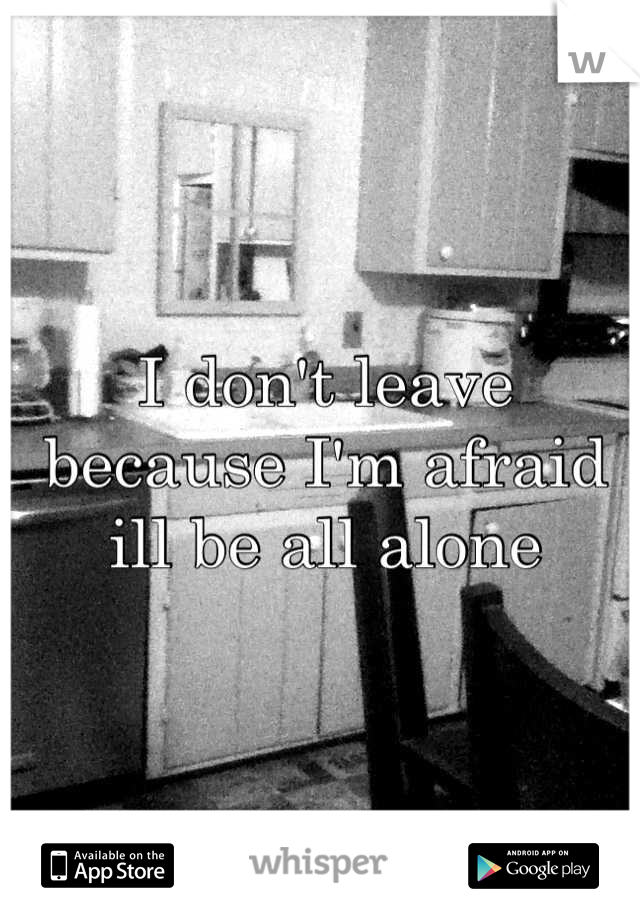I don't leave because I'm afraid ill be all alone
