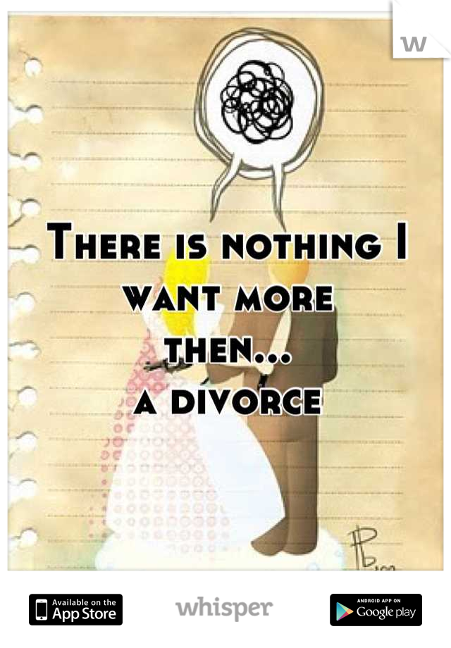 There is nothing I want more 
then...
a divorce