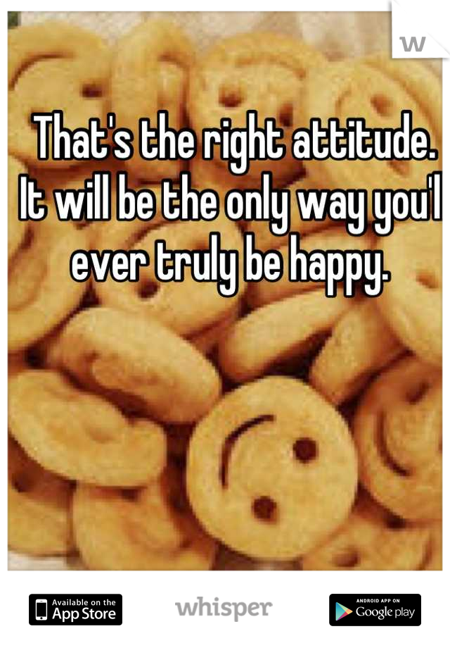 That's the right attitude. It will be the only way you'll ever truly be happy. 