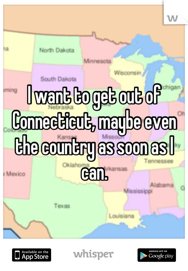 I want to get out of Connecticut, maybe even the country as soon as I can.