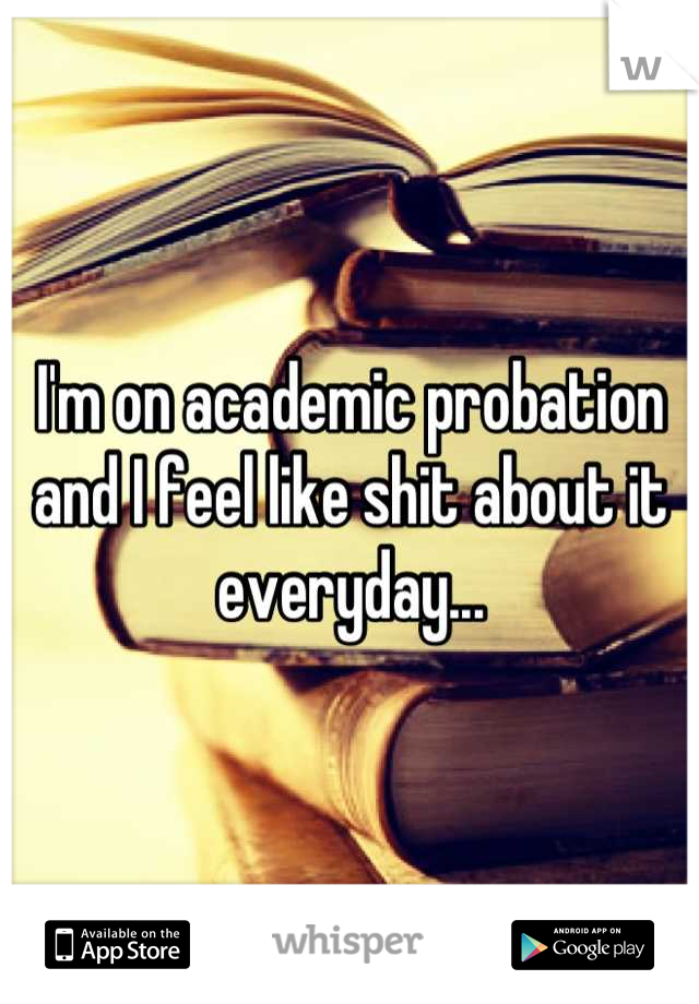 I'm on academic probation and I feel like shit about it everyday...