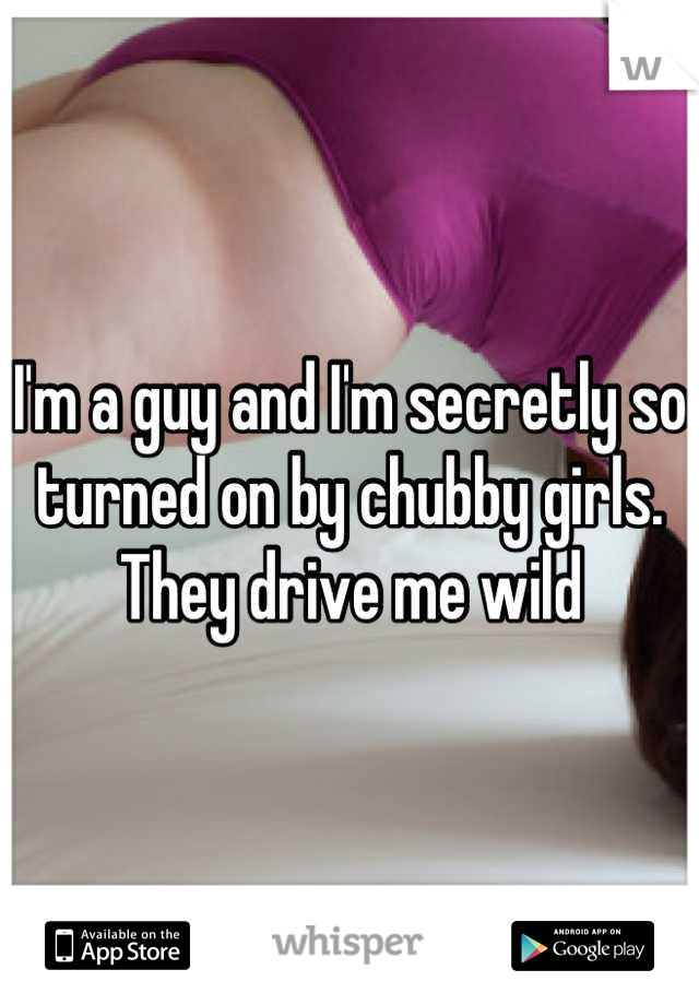 I'm a guy and I'm secretly so turned on by chubby girls. They drive me wild