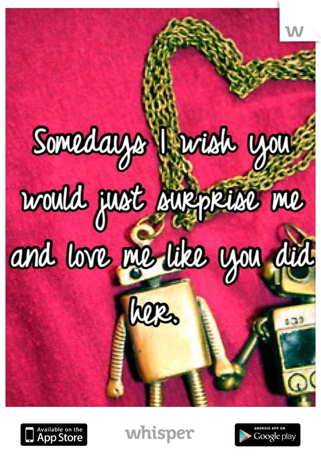 Somedays I wish you would just surprise me and love me like you did her. 