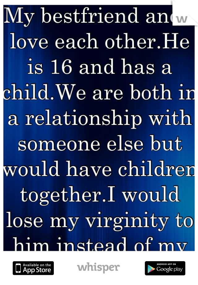 My bestfriend and I love each other.He is 16 and has a child.We are both in a relationship with someone else but would have children together.I would lose my virginity to him instead of my boyfriend...