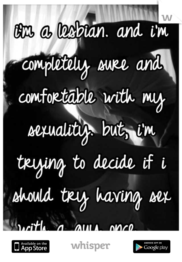 i'm a lesbian. and i'm completely sure and comfortable with my sexuality. but, i'm trying to decide if i should try having sex with a guy once.   