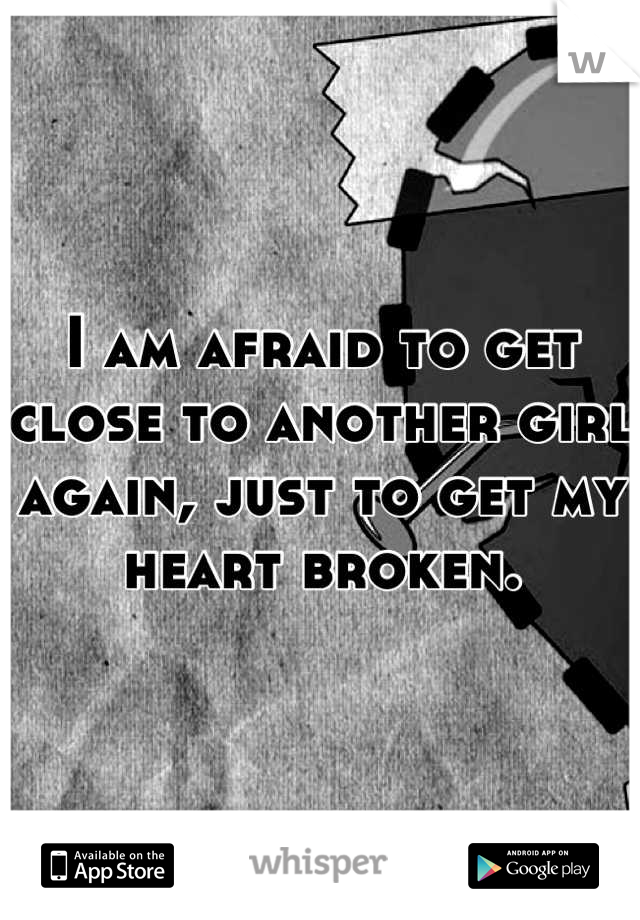 I am afraid to get close to another girl again, just to get my heart broken.