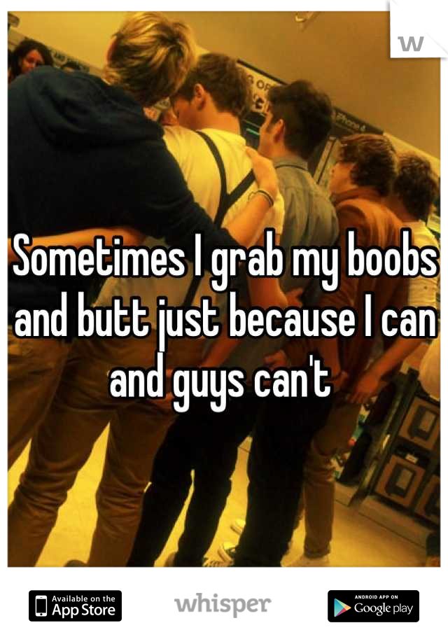 Sometimes I grab my boobs and butt just because I can and guys can't 