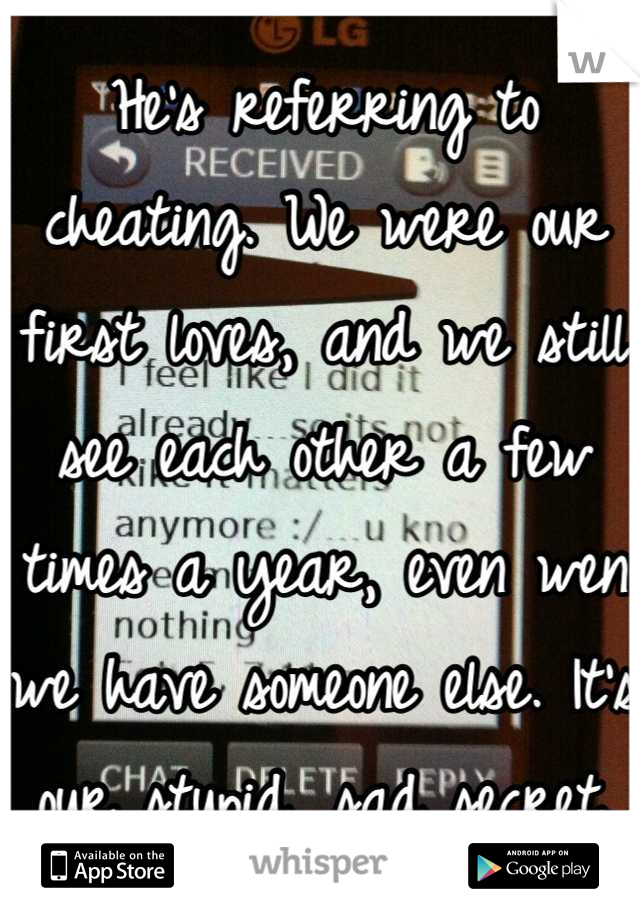 He's referring to cheating. We were our first loves, and we still see each other a few times a year, even wen we have someone else. It's our stupid, sad secret.